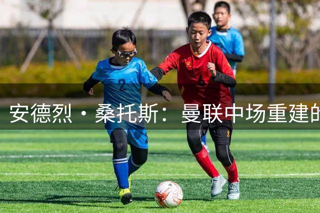 安德烈·桑托斯：曼联中场重建的“潜力股”，值得一次豪赌
